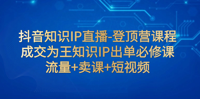 抖音知识IP直播-登顶营课程：成交为王知识IP出单必修课 流量+卖课+短视频-副业社